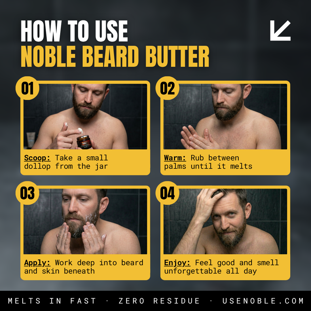 How to use Noble Beard Butter in four steps. Scoop a small dollop from the jar. Warm by rubbing between your palms until it melts. Apply by working deep into your beard and the skin beneath. Enjoy — feel good and smell unforgettable all day. Melts in fast, zero residue. usenoble.com