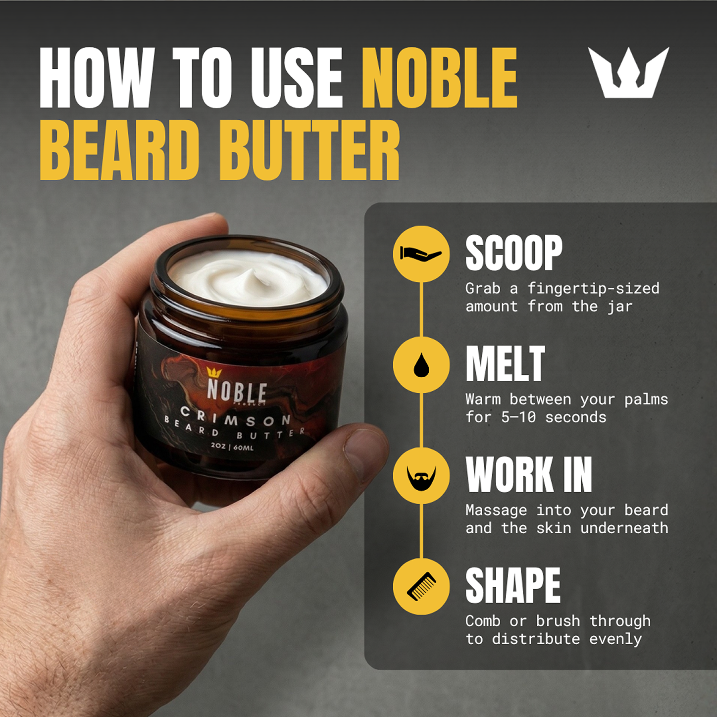 How to use Noble Beard Butter — four steps: Scoop a fingertip-sized amount from the jar. Melt between your palms for 5 to 10 seconds. Work in by massaging into your beard all the way down to the skin underneath. Shape by combing or brushing through to distribute evenly.