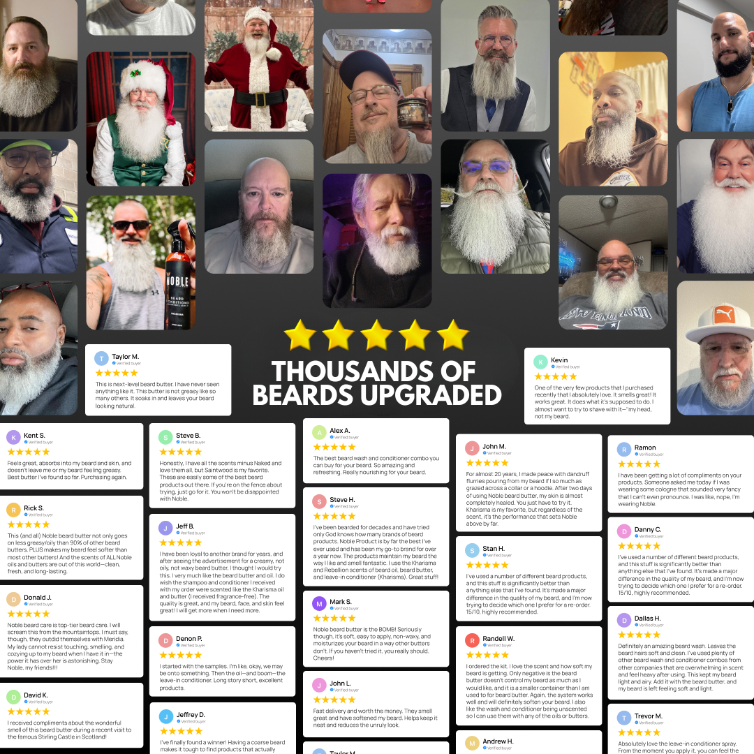 Thousands of beards upgraded with Noble Beard Butter, Beard Oil, Beard Wash and Conditioner. Five star verified customer reviews. Taylor M. — next-level beard butter, soaks in and leaves your beard looking natural. Kent S. — feels great, absorbs into my beard and skin, doesn't leave me feeling greasy. John M. — for almost 20 years I made peace with dandruff flurries, after two days of Noble Beard Butter my skin is almost completely healed. Steve B. — I have all the scents minus Naked and love them all. Dona